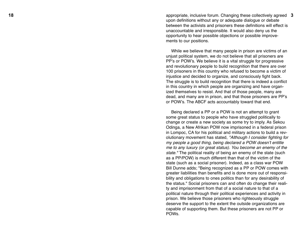 18  appropriate, inclusive forum. Changing these collectively agreed 3 upon definitions without any o adequate dialogue or debate between the activists and prisoners these definitions wil effect is unaccountable and irresponsible. It would also deny us the opportunity to hear possible objections or possible improve-  ments to our positions.  While we believe that many people in prison are victims of an unjust political system, we do not believe that all prisoners are PP’s or POW’s. We believe it s a vital struggle for progressive and revolutionary people to build recognition that there are over 100 prisoners in this country who refused to become a victim of injustice and decided to organize, and consciously fight back. The struggle is to build recognition that there is indeed a conflict in this country in which people are organizing and have organ- ized themselves to resist. And that of those people, many are dead, and many are in prison, and that those prisoners are PP’s or POW’s. The ABCF acts accountably toward that end.  Being declared a PP or a POW s not an attempt to grant some great status to people who have struggled politically to change or create a new society as some try to imply. As Sekou Odinga, a New Afrikan POW now imprisoned in a federal prison in Lompoc, CA for his political and military actions to build a rev- olutionary movement has stated, “Although | consider fighting for my people a good thing, being declared a POW doesn’t entitle me to any luxury (or great status). You become an enemy of the state." The poliical reality of being an enemy of the state (such as a PPIPOW) is much different than that of the victim of the state (such as a social prisoner). Indeed, as a class war POW Bill Dunne adds; "Being recognized as a PP or POW comes with greater liabiliies than benefits and is done more out of responsi- bility and obligations to ones politics than for any desirabilty of the status." Social prisoners can and often do change their reali- ty and imprisonment from that of a social nature to that of a political nature through their political experiences and activity in prison. We believe those prisoners who righteously struggle deserve the support to the extent the outside organizations are capable of supporting them. But these prisoners are not PP or POWs. 